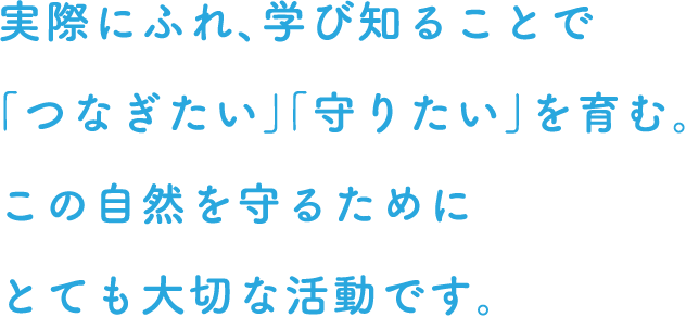 実際にふれ、学び知ることで「つなぎたい」「守りたい」を育む。この自然を守るためにとても大切な活動です。